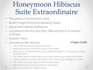 Honeymoon Hibiscus
      Suite Extraordinaire
• The perfect honeymoon suite
• Boasts large living and sleeping areas
• Expansive marble bathroom
• Located in the ritzy Bay Roc Villa section in a shared
  cottage
• Garden View
• Includes butler service                         6 Nights: $5,480
    o Your butler will unpack and pack for you
    o Pack a picnic and cooler for a day on the beach
    o Serve you a candle-lit dinner on your patio, the beach, in the garden, where
      ever you want
    o You will be given a cell phone so you can contact your butler at any time
    o If you so desire you butler will wade out into the ocean to bring you a drink
    o Will confirm your spa appointments and excursion
    o Will make dinner reservations for you as needed
    o Will try to out do your wildest wishes
 
