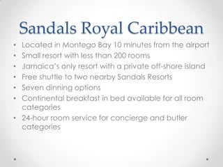 Sandals Royal Caribbean
• Located in Montego Bay 10 minutes from the airport
• Small resort with less than 200 rooms
• Jamaica’s only resort with a private off-shore island
• Free shuttle to two nearby Sandals Resorts
• Seven dinning options
• Continental breakfast in bed available for all room
  categories
• 24-hour room service for concierge and butler
  categories
 
