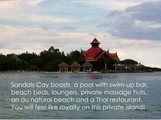 Sandals Cay boasts a pool with swim-up bar,
beach beds, loungers, private massage huts,
an au natural beach and a Thai restaurant.
You will feel like royalty on this private island!
 