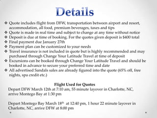  Quote includes flight from DFW, transportation between airport and resort,
  accommodation, all food, premium beverages, taxes and tips
 Quote is made in real time and subject to change at any time without notice
 Deposit is due at time of booking. For the quotes given deposit is $400 total
 Final payment due January 27th
 Payment plan can be customized to your needs
 Travel insurance is not included in quote but is highly recommended and may
  purchased through Change Your Latitude Travel at time of deposit
 Excursions can be booked through Change Your Latitude Travel and should be
  booked in advance to secure your preferred time and date
 All advertised Sandals sales are already figured into the quote (65% off, free
  nights, spa credit etc.)

                            Flight Used for Quotes
  Depart DFW March 12th at 7:10 am, 55 minute layover in Charlotte, NC,
  arrive Montego Bay at 1:30 pm

  Depart Montego Bay March 18th at 12:40 pm, 1 hour 22 minute layover in
  Charlotte, NC, arrive DFW at 8:00 pm
 