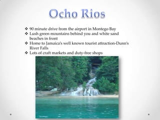  90 minute drive from the airport in Montego Bay
 Lush green mountains behind you and white sand
  beaches in front
 Home to Jamaica’s well known tourist attraction-Dunn’s
  River Falls
 Lots of craft markets and duty-free shops
 