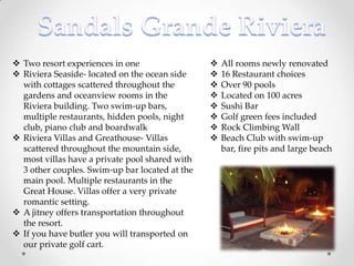  Two resort experiences in one                    All rooms newly renovated
 Riviera Seaside- located on the ocean side       16 Restaurant choices
  with cottages scattered throughout the           Over 90 pools
  gardens and oceanview rooms in the               Located on 100 acres
  Riviera building. Two swim-up bars,              Sushi Bar
  multiple restaurants, hidden pools, night        Golf green fees included
  club, piano club and boardwalk                   Rock Climbing Wall
 Riviera Villas and Greathouse- Villas            Beach Club with swim-up
  scattered throughout the mountain side,           bar, fire pits and large beach
  most villas have a private pool shared with
  3 other couples. Swim-up bar located at the
  main pool. Multiple restaurants in the
  Great House. Villas offer a very private
  romantic setting.
 A jitney offers transportation throughout
  the resort.
 If you have butler you will transported on
  our private golf cart.
 