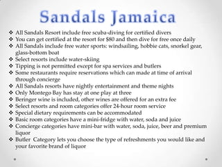  All Sandals Resort include free scuba-diving for certified divers
 You can get certified at the resort for $80 and then dive for free once daily
 All Sandals include free water sports: windsailing, hobbie cats, snorkel gear,
  glass-bottom boat
 Select resorts include water-skiing
 Tipping is not permitted except for spa services and butlers
 Some restaurants require reservations which can made at time of arrival
  through concierge
 All Sandals resorts have nightly entertainment and theme nights
 Only Montego Bay has stay at one play at three
 Beringer wine is included, other wines are offered for an extra fee
 Select resorts and room categories offer 24-hour room service
 Special dietary requirements can be accommodated
 Basic room categories have a mini-fridge with water, soda and juice
 Concierge categories have mini-bar with water, soda, juice, beer and premium
  liquor
 Butler Category lets you choose the type of refreshments you would like and
  your favorite brand of liquor
 