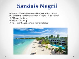    World’s only Green Globe Platinum Certified Resort
   Located on the longest stretch of Negril’s 7-mile beach
   7 Dining Options
   5 Bars, 1 swim-up
   Knee boarding and water-skiing included
 