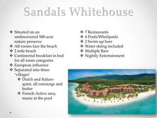  Situated on an                      7 Restaurants
  undiscovered 500-acre               4 Pools/Whirlpools
  nature preserve                     2 Swim-up bars
 All rooms face the beach            Water skiing included
 2 mile beach                        Multiple Bars
 Continental breakfast in bed        Nightly Entertainment
  for all room categories
 European influence
 Separated into three
  ‘villages’
     Dutch and Italian-
        quiet, all concierge and
        butler
     French-Active area,
        music at the pool
 