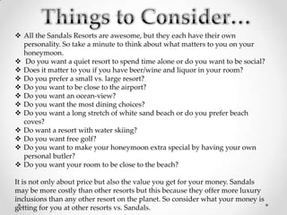  All the Sandals Resorts are awesome, but they each have their own
  personality. So take a minute to think about what matters to you on your
  honeymoon.
 Do you want a quiet resort to spend time alone or do you want to be social?
 Does it matter to you if you have beer/wine and liquor in your room?
 Do you prefer a small vs. large resort?
 Do you want to be close to the airport?
 Do you want an ocean-view?
 Do you want the most dining choices?
 Do you want a long stretch of white sand beach or do you prefer beach
  coves?
 Do want a resort with water skiing?
 Do you want free golf?
 Do you want to make your honeymoon extra special by having your own
  personal butler?
 Do you want your room to be close to the beach?

It is not only about price but also the value you get for your money. Sandals
may be more costly than other resorts but this because they offer more luxury
inclusions than any other resort on the planet. So consider what your money is
getting for you at other resorts vs. Sandals.
 