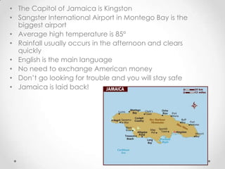 • The Capitol of Jamaica is Kingston
• Sangster International Airport in Montego Bay is the
  biggest airport
• Average high temperature is 85°
• Rainfall usually occurs in the afternoon and clears
  quickly
• English is the main language
• No need to exchange American money
• Don’t go looking for trouble and you will stay safe
• Jamaica is laid back!
 