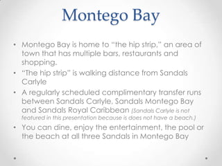 Montego Bay
• Montego Bay is home to “the hip strip,” an area of
  town that has multiple bars, restaurants and
  shopping.
• “The hip strip” is walking distance from Sandals
  Carlyle
• A regularly scheduled complimentary transfer runs
  between Sandals Carlyle, Sandals Montego Bay
  and Sandals Royal Caribbean (Sandals Carlyle is not
  featured in this presentation because is does not have a beach.)
• You can dine, enjoy the entertainment, the pool or
  the beach at all three Sandals in Montego Bay
 