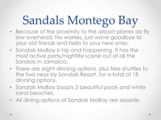 Sandals Montego Bay
• Because of the proximity to the airport planes do fly
  low overhead. No worries, just wave goodbye to
  your old friends and hello to your new ones.
• Sandals MoBay is hip and happening. It has the
  most active party/nightlife scene out of all the
  Sandals in Jamaica.
• There are eight dinning options, plus free shuttles to
  the two near by Sandals Resort, for a total of 18
  dinning options.
• Sandals MoBay boasts 3 beautiful pools and white
  sand beaches.
• All dining options at Sandals MoBay are seaside.
 