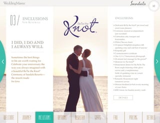 ®
DETAILS
INCLUSIONS
Vow Ren ewa ls
03 • Dedicated ReTie the Knot®
pre-travel and
resort team planners
• Ceremony musical accompaniment
(pre-recorded)
• Celebration cake, bouquet and
boutonnière
• White Chiavari chairs
• 30-minute Delightful reception with
sparkling wine and cold hors d’oeuvres+
• Keepsake gift
• Commemorative certificate
• One (1) 5 x 7 honeymoon photograph
• 30-minute foot massage for the groom§
• Manicure for the bride§
• Honeymoon dinner for the ReTie The
Knot couple featuring white-glove
service and a complimentary
bottle of sparkling wine at a resort
specialty restaurant
• Romantic Honeymoon night
turndown service
• Mimosa breakfast-in-bed on any morning
of your choice
• $500 Amoro for Sandals jewelry credit
INCLUSIONS:
I DID, I DO AND
I ALWAYS WILL
Sometimes the best things
in life are worth waiting for.
Celebrate your anniversary the
way you always imagined with
a beautiful ReTie the Knot®
Ceremony at SandalsResorts—
the resorts made
for love.
12
WELCOME REGISTRYJOURNEY GIFTSINCLUSIONS FAQOPTIONS PRICING DETAILSINCLUSIONS
 