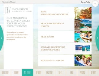 0
INCLUSIONS
WEDDING EXCLUSIVES
03
OUR MISSION IS
TO CONTINUALLY
EXCEED YOUR
EXPECTATIONS!
That’s why we’ve created
spectacular one-of-a-kind offers
guaranteed to make your day
extra special.
$1500
WeddingMOONS®
Credit
FREE WEDDINGMOON
NIGHTS
FREE ROOMS
MORE special offers
SandalS resorts visa
signature®
card
15
WELCOME REGISTRYJOURNEY GIFTSINCLUSIONS FAQOPTIONS PRICING DETAILSINCLUSIONS
 