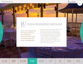 Express your personal style with a custom design
or explore our various pre-designed themes.
Plus, enhance your big day with photography
and videography packages, delicious menus and
fun-filled entertainment options including fire
dancers, tiki torches, candy buffets and more.
And don’t forget, there’s nothing like a
well-deserved spa treatment to help you relax,
look your best, and get you ready for one of the
most exciting days of your life.
Once you’ve figured out
the major elements of
your celebration,
it’s time to focus on the
extra details that will
make a big difference!
YOUR WEDDING DETAILS
04
16
WELCOME REGISTRYJOURNEY GIFTSINCLUSIONS FAQOPTIONS PRICING DETAILSOPTIONS
 