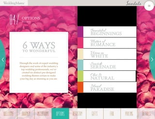 OPTIONS
Them es
04
Through the work of expert wedding
designers and some of the industry’s
top wedding professionals, we’ve
created six distinct pre-designed
wedding themes certain to make
your big day as stunning as you are.
6 WAYSTO WONDERFUL
Beautiful
Beginnings
Flutter of
Romance
Seaside
Serenade
Chic &
Natural
Island
PARADISE
Vision in
White
18
WELCOME REGISTRYJOURNEY GIFTSINCLUSIONS FAQOPTIONS PRICING DETAILSOPTIONS
 