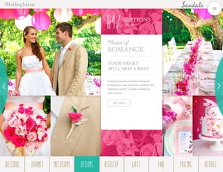 OPTIONS
Them es
04
YOUR HEART
WILL SKIP A BEAT
Hanging lanterns, beautiful bouquets,
scrumptious cake and more comprise this
whimsical, pretty ‘n’ pink wedding of
your dreams.
Flutter of
Romance
DETAILS
20
WELCOME REGISTRYJOURNEY GIFTSINCLUSIONS FAQOPTIONS PRICING DETAILSOPTIONS
 