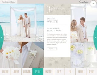 TAKE THEIR
BREATH AWAY
The classic white wedding you’ve always
envisioned takes on an exotic twist in this
lush island setting. Beautiful dendrobium
orchids, a romantic ceremony structure,
classic décor and an exclusive photo and
video package are all part of this dream
wedding come true.
Vision in
White
DETAILS
OPTIONS
Them es
04
21
WELCOME REGISTRYJOURNEY GIFTSINCLUSIONS FAQOPTIONS PRICING DETAILSOPTIONS
 
