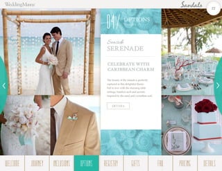 CELEBRATE WITH
CARIBBEAN CHARM
The beauty of the islands is perfectly
captured in this delightful theme.
Fall in love with the stunning table
settings, bamboo arch and accents
inspired by the sand and crystalline surf.
Seaside
Serenade
DETAILS
OPTIONS
Them es
04
22
WELCOME REGISTRYJOURNEY GIFTSINCLUSIONS FAQOPTIONS PRICING DETAILSOPTIONS
 