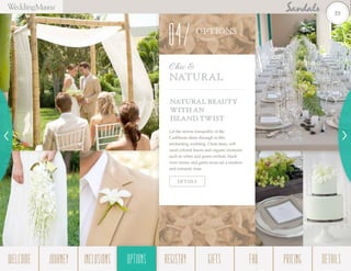 NATURAL BEAUTY
WITH AN
ISLAND TWIST
Let the serene tranquility of the
Caribbean shine through in this
enchanting wedding. Clean lines, soft
sand-colored linens and organic elements
such as white and green orchids, black
river stones and green moss set a modern
and romantic tone.
Chic &
Natural
DETAILS
OPTIONS
Them es
04
23
WELCOME REGISTRYJOURNEY GIFTSINCLUSIONS FAQOPTIONS PRICING DETAILSOPTIONS
 