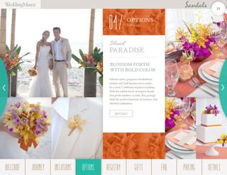 BLOSSOM FORTH
WITH BOLD COLOR
Vibrant colors, gorgeous dendrobium
orchids and lush banana leaves make
for a truly Caribbean-inspired wedding.
With the added touch of tropical florals
and gentle bamboo accents, this package
finds the perfect harmony of romance and
cheerful celebration.
Island
PARADISE
DETAILS
OPTIONS
Them es
04
24
WELCOME REGISTRYJOURNEY GIFTSINCLUSIONS FAQOPTIONS PRICING DETAILSOPTIONS
 
