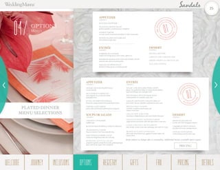 OPTIONS
Men us
04
DESSERT
CHOOSE 1
MANGO MOUSSE
CHOCOLATE CHEESECAKE
FRESH TROPICAL FRUIT FLAN
TEA AND COFFEE
ENTRÉE
CHOOSE 1
SUPREME OF CHICKEN
stuffed with shrimp mousse, beurre blanc, saffron rice
ROSEMARY MARINATED GRILLED PORK CHOPS
sauternes sauce and sweet potato gratin
GRILLED SNAPPER FILLET
basil beurre blanc, potato & zucchini pancake
APPETIZER
CHOOSE 1
SEAFOOD CHOWDER
SEASONAL GREENS SALAD
grilled vegetables & sundried tomato vinaigrette
SALMON TARTAR
avocado-wasabi cream and toasted black & white sesame tuiles
HOISIN GLAZED DUCK BREAST
shaved fennel-orange salad
APPETIZER
CHOOSE 1
SESAME CRUSTED PRAWN BALL
wasabi aioli dip
BLUE MARLIN CARPACCIO
citrus fragrant oil, sea salt and crushed
pink peppercorns
RUSTIC MUSHROOM TIMBALE
fennel slaw and gourmand whole grain mustard sauce
CHÈVRE GOAT CHEESE
potato, leeks and drizzled raspberry-pecan vinaigrette
DESSERT
CHOOSE 1
FRESH ISLAND FRUITS
coconut cake with Champagne sabayon
CARIBBEAN FRUIT DÉLICE
local flavored creams, meringue biscuit
CHOCOLATE PUDDING
caramel bananas and chocolate crisp
ENTRÉE
CHOOSE 1
SUGAR CANE MOLASSES PORK CHOPS
glazed, char grilled pork chops on creamed chorizo-polenta,
aged rum barbeque sauce and apple relish
MACADAMIA CRUSTED MAHI MAHI
steamed jasmine rice and piña colada sauce
GRILLED FRENCHED CHICKEN BREAST
pesto risotto, Tuscany vegetables and parmesan cheese sauce
BRONZED REEF SNAPPER
red lentil, crawfish succotash ragout and
cilantro cream sauce
GRILLED NEW YORK STRIP
chardonnay whipped potatoes and roasted shallot demi-glace
GRILLED PINWHEEL SKEWERED SHRIMP
ginger mashed sweet potato with sake infused miso cream sauce
CASSAVA CRUSTED CHICKEN BREAST
baby shrimp, coconut cream sauce and mango salsa with rice & peas
BRAISED ZUCCHINI CANNELLONI
filled with refried black beans, eggplant & tomato ragout and
cilantro Pesto
SOUPS OR SALADS
CHOOSE 1
CHICKEN CONSOMMÉ
truffled crêpe
ROASTED RED PEPPER & TOMATO BISQUE
TRADITIONAL CAESAR
Focaccia croutons & our house-made dressing
BABYWEDGE ICEBERG SALAD
artisan sour dough bread, blue cheese dressing
ROMAINE LETTUCE SALAD
grapefruit segments, smoked bacon strips, grilled asparagus
spears and low-fat yogurt-chive vinaigrette
02
|
SPLEN
D
ID WEDDIN
G
|
PLATED DIN
N
ER
01
|
PRE-WEDD
ING CELEBRA
TION|
PLATED DIN
N
ER
PLATED DINNER
MENU SELECTIONS
Items subject to changes due to seasonality. Additional menus available upon request.
PRICING
25
WELCOME REGISTRYJOURNEY GIFTSINCLUSIONS FAQOPTIONS PRICING DETAILSOPTIONS
 