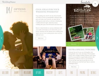 OPTIONS
Speci a l Touches
04 Your wedding may only be one day, but at Sandals
we’ll help you host an unforgettable celebration that
lasts your entire stay. Everyone can enjoy the fun
with special events such as a welcome cocktail party,
Caribbean themed night, celebration dinner,
wedding after party, farewell brunch and much more.
Reserve a beach bonfire for a joyous celebration with
your family and friends or even take to the sea on a
luxury catamaran for the ultimate post-wedding party.
Speak to your pre-travel wedding planner about reserving
additional events.
COOL IDEAS FOR YOUR
WEDDING WEEKEND!
Celebrate the start of your new life together with
unforgettable extras. Take advantage of the beautiful
skyline with a twilight wedding ceremony hour where
you’ll be surrounded by magical lights and have the
breathtaking Caribbean sunset as your backdrop.
Or you can take some time for just the two of you
with a relaxing day at the Red Lane®
Spa or a private
candlelight dinner.
EXTRA SPECIAL TOUCHES
Do you prefer riding into the sunset on horseback
or sailing down a peaceful river on a bamboo raft?
Your pre-travel wedding planner will be happy
to assist you in reserving these and many other
romantically adventurous activities throughout
your stay.
PRICING
PRICING
PRICING
26
WELCOME REGISTRYJOURNEY GIFTSINCLUSIONS FAQOPTIONS PRICING DETAILSOPTIONS
 