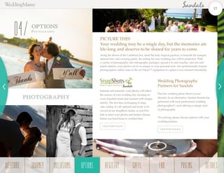 OPTIONS
Photogr a ph y
04
Along the shores of the Caribbean Sea, amid the lush, tropical gardens, or beneath the tranquil
almond trees and swaying palms, the setting for your wedding day will be perfection. With
a variety of photography and videography packages, special à la carte touches, and mix and
match options, your photos can be as unique as your personal style. Our professionally trained
photographers utilize state-of-the-art Nikon™ equipment to capture every moment beautifully.
PICTURE THIS!
Your wedding may be a single day, but the memories are
life-long and deserve to be shared for years to come.
Plan the wedding photo shoot of your
dreams! As an alternative, Sandals Resorts has
partnered with local professional wedding
photographers*, each offering a unique style
of photography.
*For pricing, please discuss options with your
wedding planner.
Wedding Photography
Partners for Sandals
Intimate and romantic, your photos will reflect
the essence of your wedding day, focusing on
every beautiful detail and moment with unique
artistry. The first kiss, exchanging of rings,
cake cutting–it’s all captured and ready to be
viewed at our SnapShots studio, so you’ll be
able to select your photos and finalize choices
before you head home to wedded bliss.
DS 305-2 C
DS 317-1 C
VIEW PORTFOLIOS
PHOTOGRAPHY
VIEW PORTFOLIOS
27
WELCOME REGISTRYJOURNEY GIFTSINCLUSIONS FAQOPTIONS PRICING DETAILSOPTIONS
 