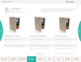 LUXE OCCASION
42 Prints (36 – 5”x7” and 6 – 8”x 10”)
1 Photo album to display selected prints
1 CD of all purchased images (JPEG/basic editing)
Luxe videography package,† edited in any of three styles
(3 DVDs)
ELEGANT MOMENTS
42 Prints (36 – 5”x7” and 6 – 8”x 10”)
1 Photo album to display selected prints
1 CD of all purchased images (JPEG/basic editing)
Elegant videography package,† edited in any of three
styles (1 DVD)
Includes two (2) hours of SnapShots wedding photography services and basic photo
editing through our Kodak system. These packages also include an elegant,
pocket-style photo album to display your beautiful prints.
SIMPLY BEAUTIFUL
42 Prints (36 – 5”x7” and 6 – 8”x 10”)
1 Photo album to display selected prints
1 CD of all purchased images (JPEG/basic editing)
OPTIONS
Photogr a ph y -
Photo Albu m Pack ages 1/204
PRICING † For videography details, refer to videography section.
28
WELCOME REGISTRYJOURNEY GIFTSINCLUSIONS FAQOPTIONS PRICING DETAILSOPTIONS
 