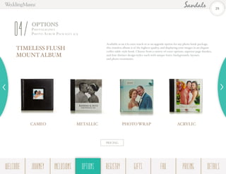OPTIONS
Photogr a ph y -
Photo Albu m Pack ages 2/204
TIMELESS FLUSH
MOUNTALBUM
Available as an à la carte touch or as an upgrade option for any photo book package,
this timeless album is of the highest quality, and displaying your images in an elegant
coffee table-style book. Choose from a variety of cover options, superior page finishes,
and four distinct design styles–each with unique fonts, backgrounds, layouts,
and photo treatments.
PRICING
CAMEO METALLIC PHOTO WRAP ACRYLIC
29
WELCOME REGISTRYJOURNEY GIFTSINCLUSIONS FAQOPTIONS PRICING DETAILSOPTIONS
 