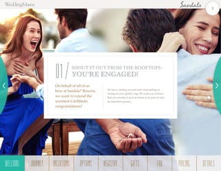 We have a feeling you just can’t stop smiling or
staring at your sparkly ring. We want you to know
that we consider it such an honor to be part of such
an important journey.
On behalf of all of us
here at Sandals®
Resorts,
we want to extend the
warmest Caribbean
congratulations!
SHOUT IT OUT FROM THE ROOFTOPS–
YOU’RE ENGAGED!01
3
WELCOME REGISTRYJOURNEY GIFTSINCLUSIONS FAQOPTIONS PRICING DETAILSWELCOME
 