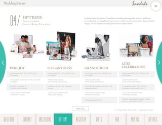 OPTIONS
Photogr a ph y -
Photo Book Pack ages04 Includes three (3) hours of SnapShots wedding photography services and basic
retouching by our SnapShots team so every photo is picture perfect. Your selected
images are then professionally printed into a photo book.
PURE JOY
1 Photo book (10”x 10” or 12”x12” with
110 images)
2 Brag photo books (8”x 8” mini book with
21 images)
25 Thank You Cards or
12-month Wall Calendar
1 CD of all purchased images
(JPEG/basic editing)
ELEGANT BLISS
1 Photo book (10” x 10” or 12”x12” with
110 images)
2 Parent photo books
(8”x 8” photo book replica)
1 Gallery wrap (16”x 20” wrapped
canvas)
1 CD of all purchased images
(JPEG/basic editing)
GRAND CHEER
1 Photo book (10”x 10” or 12”x12” with
110 images)
2 Parent photo books
(8”x8” photo book replica)
1 Black & White gallery wrap (20”x 30”
wrapped canvas)
1 CD of all purchased images
(JPEG/basic editing)
10 Photo prints (8”x10”)
LUXE
CELEBRATION
1 Photo book (10”x 10” or 12”x12” with
200 images)
2 Parent photo books
(8”x8” photo book replica)
1 Love gallery block (25”x 19” with
14 images and the word “Love”)
1 CD of all purchased images
(JPEG/basic editing)
“Simple” videography package † edited
in any of our 3 styles (1 DVD)
PRICING
† For videography details, refer to videography section.
30
WELCOME REGISTRYJOURNEY GIFTSINCLUSIONS FAQOPTIONS PRICING DETAILSOPTIONS
 