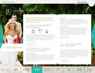 Videography
OPTIONS
Videogr a ph y
04
PICK YOUR PERFECT
PACKAGE
If a picture is “ worth a thousand words” a video renders you
speechless. Captured by our professional videographers in HD
quality, your video will be the perfect way to share and relive your
wedding day for years to come.
ADD FINISHING
TOUCHES
VIEW SAMPLES
CHOOSE A UNIQUE
EDITING STYLE
STEP
TWO
CONTEMPORARY
Give your wedding video a modern touch with our contemporary
video edit, featuring a unique storytelling style with mini stories
that candidly capture key moments of your day. Edited with
only select background audio and any music of your choice, this
package presents your wedding day in a style reminiscent of a
beautiful music video.
VINTAGE
Edited from an artistic angle, our vintage video edit
commemorates your wedding day with a unique 8mm camera
filter style. Featuring timeless elements like classic Caribbean
rhythms–from mento band and rock steady to ska and calypso–
this editing style has a nostalgic 1960s island vibe.
TRADITIONAL
Classic and chic, our traditional video package is edited in
sequence of your wedding day events-–with full-length footage
of your ceremony, vows and more. This style is the perfect
combination of a beautiful editing style with your selection
of romantic background music, and traditional elements,
featuring key audio from your vows, speeches and more.
Enhance any video package with special Add-On options†
such
as a Blu-Ray Disc, an additional cameraman to capture another
perspective, a 2-3 minute video montage to share on social media,
and much more. Once edited, your video will be formatted as
a DVD based on your preference. DVD’s do not have the space
capacity for HD quality videos, therefore we recommend you order
the Blu-Ray Disc or HD download file.
PRICING
PRICING
STEP
ONE
STEP
THREE
Pick from three professional videography packages–Simple,
Elegant and Luxe. Each captures your most meaningful moments
and will be edited to your choice of one of three unique styles.
Enjoy highlights from your ceremony, cake cutting, first dance,
and reception, plus exclusive add-on options based on your
package selection.
31
WELCOME REGISTRYJOURNEY GIFTSINCLUSIONS FAQOPTIONS PRICING DETAILSOPTIONS
 