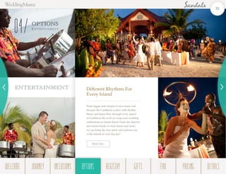 ENTERTAINMENT
OPTIONS
Enterta in m ent
04
Different Rhythms For
Every Island
From reggae and calypso to soca music and
beyond, the Caribbean is alive with rhythm.
Music and dance flow through every aspect
of Caribbean life so let us wrap your wedding
celebrations in island charm! From fire dancers
and mento bands, to steel drums and more,
we can bring the true spirit and explosive joy
of the islands to your big day!
PRICING
33
WELCOME REGISTRYJOURNEY GIFTSINCLUSIONS FAQOPTIONS PRICING DETAILSOPTIONS
 