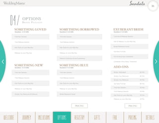 OPTIONS
Br ida l Pack ages
04 SOMETHING BORROWED
Duration 3 1/2 HRS
Trial Hair Session
Trial Makeup Session
Hair Style on your Big Day
Makeup on your Big Day
Nature’s Embrace Scrub Experience
ADD-ONS
Bridal Attendant 60 Min
Simply You Manicure 40 Min
Simply You Pedicure 55 Min
Gel Nails Full Set 90 Min
Trial Hair Session 45 Min
Trial Makeup Session 45 Min
Hair Style on your Big Day 45 Min
Makeup on your Big Day 45 Min
EXUBERANT BRIDE
Duration 5 1/4 HRS
Trial Hair & Makeup Session
Hair & Makeup on your Big Day
Bridal Radiance Facial
Gel Nails Full Set
Firm & Glow Eye Treatment
Caribbean Glow Body Treatment
SOMETHING BLUE
Duration 3 1/2 HRS
Trial Hair Session
Trial Makeup Session
Hair Style on your Big Day
Makeup on your Big Day
Bridal Radiance Facial
SOMETHING NEW
Duration 4 1/4 HRS
Trial Hair Session
Trial Makeup Session
Hair Style on your Big Day
Makeup on your Big Day
Simply You Manicure & Pedicure
SOMETHING LOVED
Duration 2 1/2 HRS
Trial Hair Session
Trial Makeup Session
Hair Style on your Big Day
Makeup on your Big Day
PRICING PRICING
35
WELCOME REGISTRYJOURNEY GIFTSINCLUSIONS FAQOPTIONS PRICING DETAILSOPTIONS
 