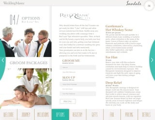 OPTIONS
Red La n e®
Spa
04 Why should brides have all the fun? Grooms can
get ready for their “I dos” with spa and salon
services tailored just for them. Soothe away any
wedding day jitters with a massage from a
Red Lane®
Spa relaxation specialist. Then, sit back
and let the beauty experts help you look your best
for your one and only, getting your hair trimmed,
your skin buffed for a lustrous wedding day glow,
and your hands and nails manicured.
Your groomsmen can join in on the fun too—
allowing you and your best mates to be just as
pampered as the bride and her bridesmaids.
GROOM PACKAGES
Gentleman’s
Hot Whiskey Scour
30 min per person
The groom and his best pals partake in a
different kind of pre-wedding or bachelor
party, where relaxation is the name of the
game. Guests of honor enjoy an express
manicure and pedicure with a brown sugar
whiskey exfoliation, followed by a hydrating
white velvet buttercream-scented
shea butter application, and light
refreshments and cocktails.
For Him
50 min
Renew your skin with this exclusive
treatment for men. Our deep cleanse,
exfoliation and mask help to remove buildup
caused by environmental exposure. This
therapeutic treatment designed to improve
elasticity and fight the early signs of aging,
will leave your skin feeling younger
and firmer.
Deep Relief
60 min / 90 min
This therapeutic massage is designed for
deeper work into the muscle tissue. Your
therapist will combine Frankincense cream
that works to relieve muscle soreness and
alleviate muscle tension, with our signature
Red Lane Tension Relief Gel that can target
specific areas of muscle tightness and fatigue.
We will help you work out the kinks and
knots in your body
PRICING
GROOM ME
Duration 50 min
Haircut
Hue-Man Manicure
MAN-UP
Duration 180 min
Deep Relief Massage
For Him Facial
Hue-Man Pedicure
38
WELCOME REGISTRYJOURNEY GIFTSINCLUSIONS FAQOPTIONS PRICING DETAILSOPTIONS
 