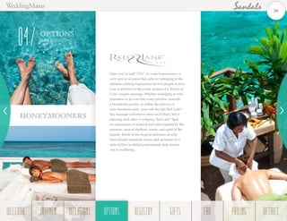 Once you’ve said “I Do” it’s your honeymoon—a
very special occasion that calls for indulging in the
ultimate calming experiences for two people in love.
Lose yourselves in the exotic aromas of a ‘Scents of
Love’ couples massage. Whether indulging in total
relaxation in an over-the-water pavilion, beneath
a beachfront gazebo, or within the privacy of
your luxurious suite, your side-by-side Red Lane®
Spa massage will relieve stress so all that’s left is
enjoying each other’s company. Red Lane®
Spas
are sanctuaries of renewal and calm inspired by the
passions, natural rhythms, scents, and spirit of the
islands. Relish in the tropical ambiance of wild
fruit-infused treatment rooms and surrender to a
state of bliss as skilled professionals help restore
you to wellbeing. 	
HONEYMOONERS
OPTIONS
Red La n e®
Spa
04
39
WELCOME REGISTRYJOURNEY GIFTSINCLUSIONS FAQOPTIONS PRICING DETAILSOPTIONS
 