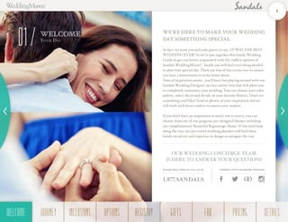 In fact, we want you and your guests to say...IT WAS THE BEST
WEDDING EVER! So we’ve put together this handy Wedding
Guide to get you better acquainted with the endless options of
Sandals WeddingMoons®
. Inside you will find everything needed
to plan your special day. There are lots of fun extras too–to ensure
you have a honeymoon to write home about.
Tons of inspiration awaits…you’ll have fun playing around with our
Sandals Wedding Designer, an easy online tool that will allow you
to completely customize your wedding. You can choose your color
palette, select décor and decide on your favorite flowers. Don’t see
something you’d like? Send us photos of your inspiration and we
will work with local vendors to source your request.
If you don’t have an inspiration in mind, not to worry, you can
choose from one of our gorgeous pre-designed themes including
our complimentary Beautiful Beginnings theme. If you need help
along the way, our pre-travel wedding planners will lend their
hands-on advice and expertise in design to navigate the way.
WE’RE HERE TO MAKE YOUR WEDDING
DAY SOMETHING SPECIAL.
OUR WEDDING CONCIERGE TEAM
IS HERE TO ANSWER YOUR QUESTIONS
PLEASE FEEL FREE TO CALL US AT
1.877.SANDALS
CONNECT WITH US ONLINE THROUGH
WELCOME
You r Day
01
4
WELCOME REGISTRYJOURNEY GIFTSINCLUSIONS FAQOPTIONS PRICING DETAILSWELCOME
 