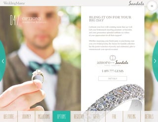 OPTIONS
Amoro for Sa n da ls
04
BLING IT ON FOR YOUR
BIG DAY
Celebrate your love with wedding bands that say it all.
Gift your bridesmaids dazzling pendants, or bracelets,
and your groomsmen splendid cufflinks as a token
of your appreciation for all their support!
Whether surprising your bridal party or purchasing your
very own bridal jewelry, the Amoro for Sandals collection
has the perfect selection of jewelry and celebratory gifts to
commemorate your special occasion.
DETAILS
1-855-777-GEMS
41
WELCOME REGISTRYJOURNEY GIFTSINCLUSIONS FAQOPTIONS PRICING DETAILSOPTIONS
 