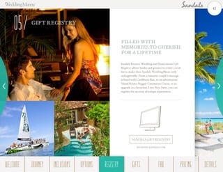GIFT REGISTRY
05
Sandals Resorts’ Wedding and Honeymoon Gift
Registry allows brides and grooms to create a wish
list to make their Sandals WeddingMoon truly
unforgettable. From a romantic couple’s massage
infused with Caribbean flair, to an adventurous
Island Routes Reggae Catamaran Cruise, or an
upgrade to a luxurious Love Nest Suite, you can
register for an array of unique experiences.
FILLED WITH
MEMORIES TO CHERISH
FOR A LIFETIME
SANDALS GIFT REGISTRY
REGISTRY.SANDALS.COM
42
WELCOME REGISTRYJOURNEY GIFTSINCLUSIONS FAQOPTIONS PRICING DETAILSREGISTRY
 