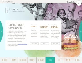 EDUCATION
COMMUNITY
ENVIRONMENT
What better way to show love than by giving?
In addition to wedding gifts or in lieu of
traditional wedding registry items, you and
your guests can donate through the Sandals
Foundation–the philanthropic arm of Sandals
Resorts. 100% of all donations and efforts
go directly towards empowering Caribbean
communities and the environment.
For more information, visit sandalsfoundation.org
or click on details buttons.
GIFTS THAT
GIVE BACK
GIFTS
Sa n da ls Fou n dation
06
DONATE
Add Sandals
Foundation to your
gift registry so
guests can donate
on your behalf.
PACK FOR A
PURPOSE®
You and your guests
can bring some
much-needed school
supplies to local
children; lists by
island are available.
READING
ROAD TRIP
The bride and groom
or the entire wedding
party can visit a local
school and engage
children through the
art of storytelling.
DETAILS DETAILS DETAILS
43
WELCOME REGISTRYJOURNEY GIFTSINCLUSIONS FAQOPTIONS PRICING DETAILSGIFTS
 