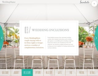 Som ething
From helpful resources like a personal wedding
website and a Sandals honeymoon and wedding
gift registry, to incredible perks including a romantic
honeymoon dinner and a breakfast-in-bed with
mimosas, our amazing wedding inclusions are sure
to bring you closer together by creating memories that
will last a lifetime.
Every WeddingMoon
couple staying with us
for three nights or longer
receives a number of
complimentary inclusions.
WEDDING INCLUSIONS
03
9
WELCOME REGISTRYJOURNEY GIFTSINCLUSIONS FAQOPTIONS PRICING DETAILSINCLUSIONS
 