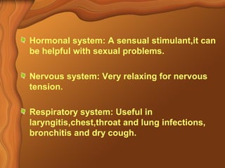 Hormonal system: A sensual stimulant,it can 
be helpful with sexual problems. 
Nervous system: Very relaxing for nervous 
tension. 
Respiratory system: Useful in 
laryngitis,chest,throat and lung infections, 
bronchitis and dry cough. 
 