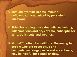 Immune system: Boosts immune 
deficiency,characterized by persistent 
infections 
Skin: For ageing, dry skins,relieves itching, 
inflammations and dry eczema, antiseptic for 
acne, boils, cuts,and wounds. 
Mental/Emotional conditions: Balancing for 
people who are possessive and 
manipulative,brings peace and acceptance, 
may be helpful for sexual anxiety. 
 