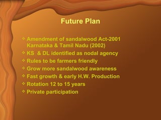 Future Plan 
 Amendment of sandalwood Act-2001 
Karnataka & Tamil Nadu (2002) 
 KS & DL identified as nodal agency 
 Rules to be farmers friendly 
 Grow more sandalwood awareness 
 Fast growth & early H.W. Production 
 Rotation 12 to 15 years 
 Private participation 
 