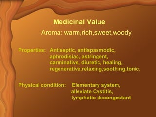 Medicinal Value 
Aroma: warm,rich,sweet,woody 
Properties: Antiseptic, antispasmodic, 
aphrodisiac, astringent, 
carminative, diuretic, healing, 
regenerative,relaxing,soothing,tonic. 
Physical condition: Elementary system, 
alleviate Cystitis, 
lymphatic decongestant 
 