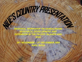 REGIONAL WORKSHOP ON SANDALWOOD 
RESEARCH, DEVELOPMENT AND 
EXTENSION IN THE PACIFIC ISLANDS AND 
ASIA 
28TH NOVEMBER – 2ND DECEMBER 2005 
NADI, SUVA 
 