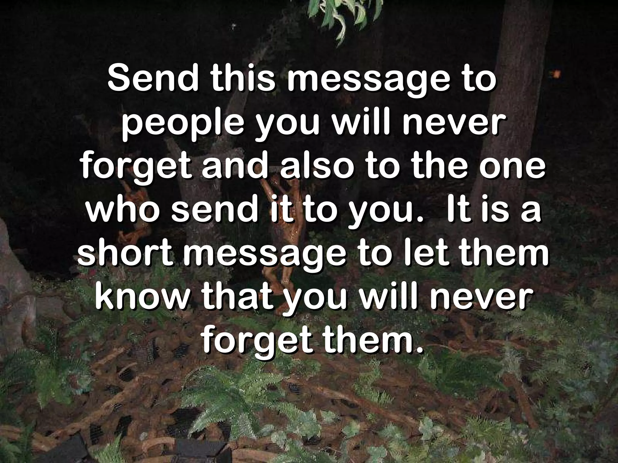 Send this message to people you will never forget and also to the one who send it to you.  It is a short message to let them know that you will never forget them. 