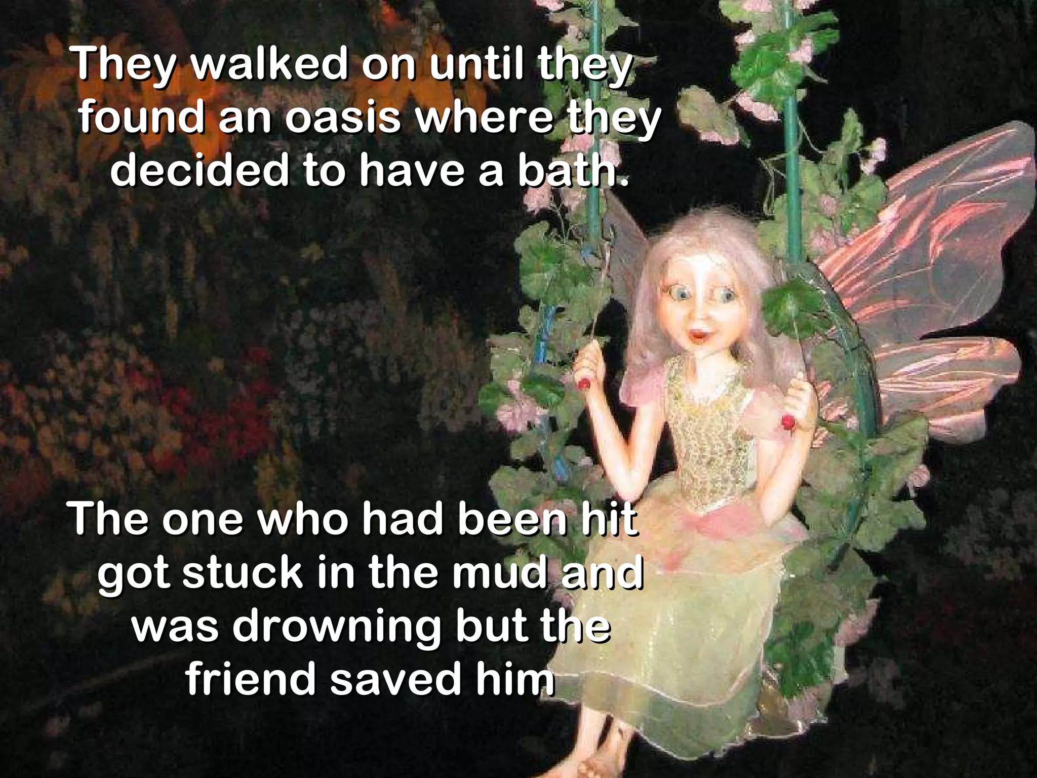 They walked on until they found an oasis where they decided to have a bath. The one who had been hit got stuck in the mud and was drowning but the friend saved him 