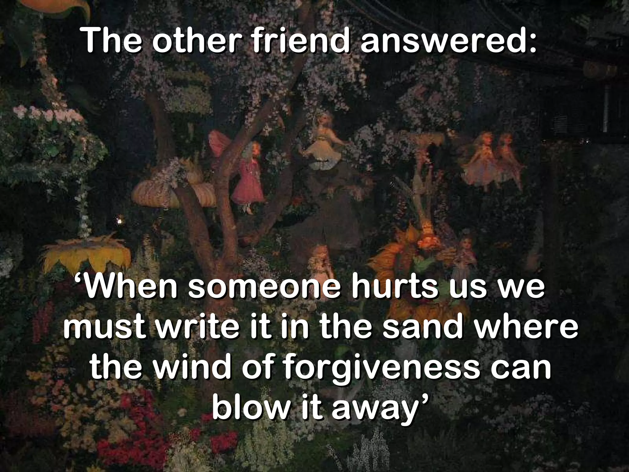 The other friend answered: ‘ When someone hurts us we must write it in the sand where the wind of forgiveness can blow it away’ 