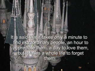 It is said that it takes only a minute to find extraordinary people, an hour to appreciate them, a day to love them, but it takes a whole life to forget them.  
