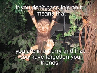If you don’t pass this on it means that you are in a hurry and that you have forgotten your friends.  