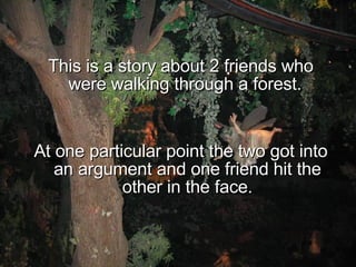 This is a story about 2 friends who were walking through a forest.  At one particular point the two got into an argument and one friend hit the other in the face. 